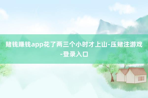 赌钱赚钱app花了两三个小时才上山-压赌注游戏-登录入口