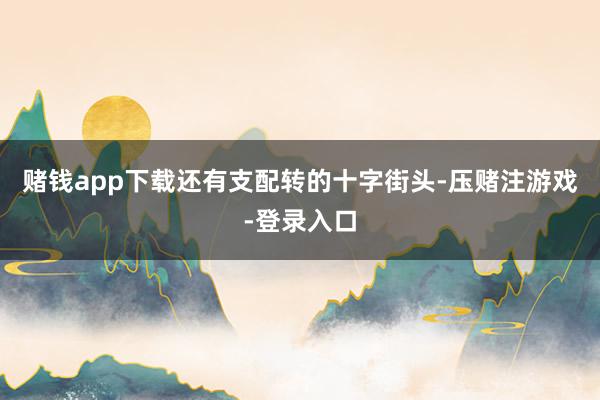 赌钱app下载还有支配转的十字街头-压赌注游戏-登录入口