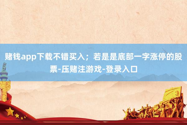赌钱app下载不错买入；若是是底部一字涨停的股票-压赌注游戏-登录入口