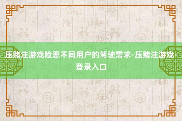 压赌注游戏险恶不同用户的驾驶需求-压赌注游戏-登录入口