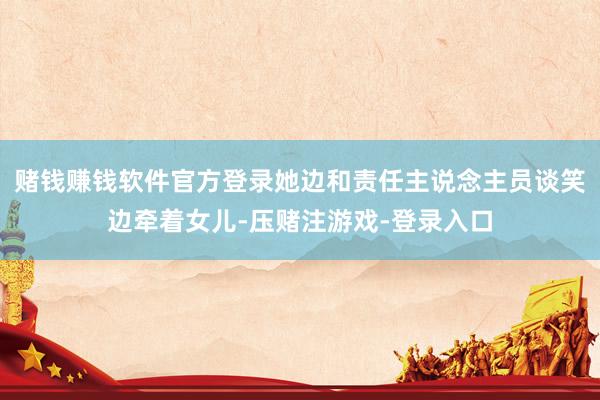 赌钱赚钱软件官方登录她边和责任主说念主员谈笑边牵着女儿-压赌注游戏-登录入口