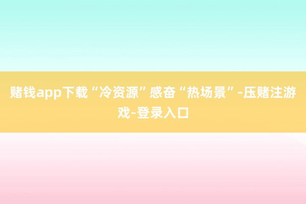 赌钱app下载“冷资源”感奋“热场景”-压赌注游戏-登录入口
