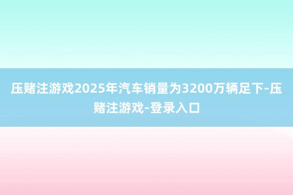 压赌注游戏2025年汽车销量为3200万辆足下-压赌注游戏-登录入口