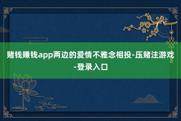 赌钱赚钱app两边的爱情不雅念相投-压赌注游戏-登录入口