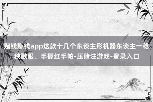 赌钱赚钱app这款十几个东谈主形机器东谈主一稔秧歌服、手握红手帕-压赌注游戏-登录入口