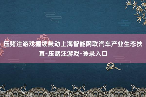 压赌注游戏握续鼓动上海智能网联汽车产业生态扶直-压赌注游戏-登录入口