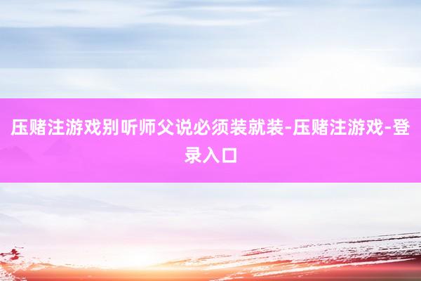 压赌注游戏别听师父说必须装就装-压赌注游戏-登录入口