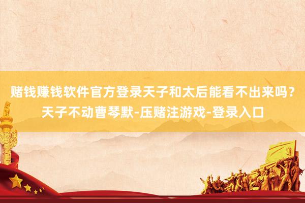 赌钱赚钱软件官方登录天子和太后能看不出来吗？天子不动曹琴默-压赌注游戏-登录入口