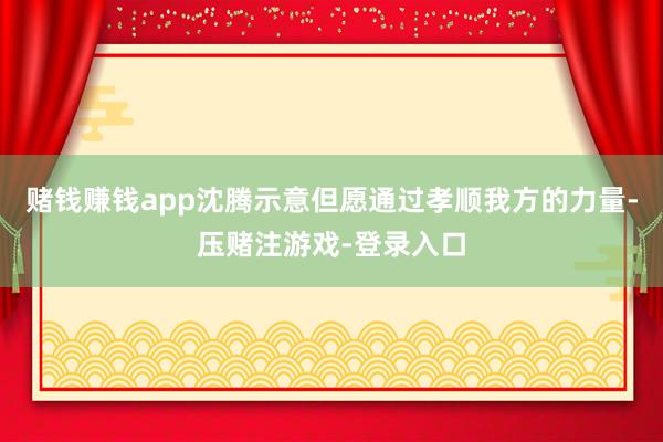 赌钱赚钱app沈腾示意但愿通过孝顺我方的力量-压赌注游戏-登录入口