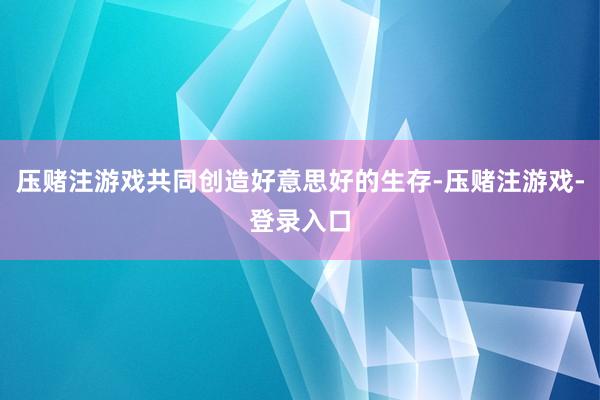 压赌注游戏共同创造好意思好的生存-压赌注游戏-登录入口