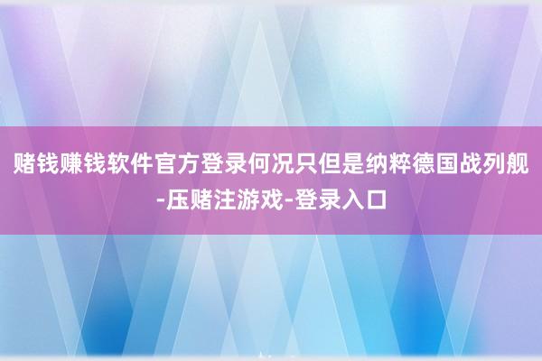 赌钱赚钱软件官方登录何况只但是纳粹德国战列舰-压赌注游戏-登录入口