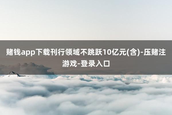 赌钱app下载刊行领域不跳跃10亿元(含)-压赌注游戏-登录入口