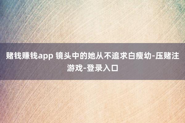 赌钱赚钱app 镜头中的她从不追求白瘦幼-压赌注游戏-登录入口