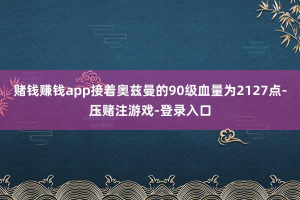 赌钱赚钱app接着奥兹曼的90级血量为2127点-压赌注游戏-登录入口
