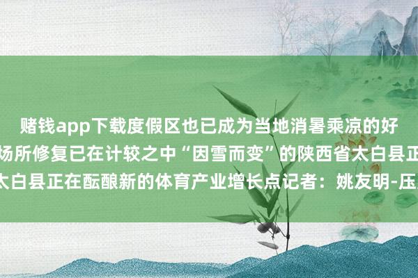 赌钱app下载度假区也已成为当地消暑乘凉的好去向跟着一些新的体育场所修复已在计较之中“因雪而变”的陕西省太白县正在酝酿新的体育产业增长点记者：姚友明-压赌注游戏-登录入口