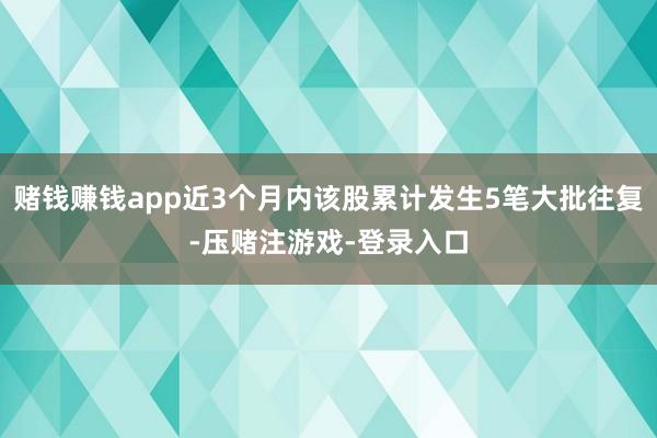 赌钱赚钱app近3个月内该股累计发生5笔大批往复-压赌注游戏-登录入口