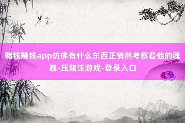 赌钱赚钱app仿佛有什么东西正悄然考察着他的魂魄-压赌注游戏-登录入口