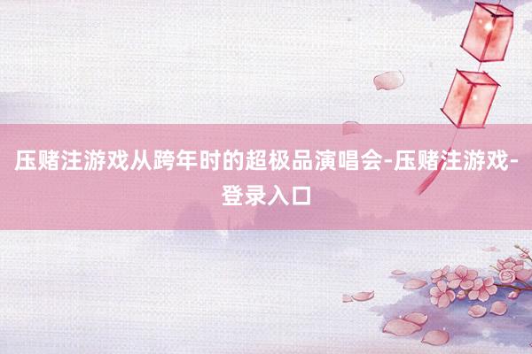 压赌注游戏从跨年时的超极品演唱会-压赌注游戏-登录入口