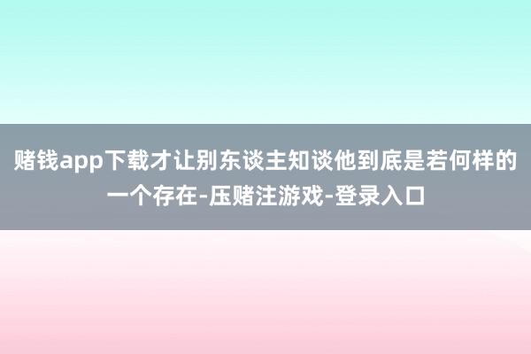 赌钱app下载才让别东谈主知谈他到底是若何样的一个存在-压赌注游戏-登录入口