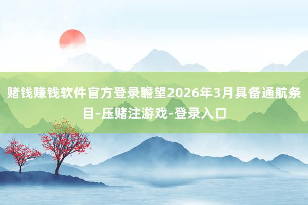 赌钱赚钱软件官方登录瞻望2026年3月具备通航条目-压赌注游戏-登录入口