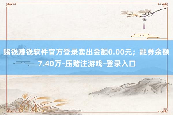 赌钱赚钱软件官方登录卖出金额0.00元；融券余额7.40万-压赌注游戏-登录入口