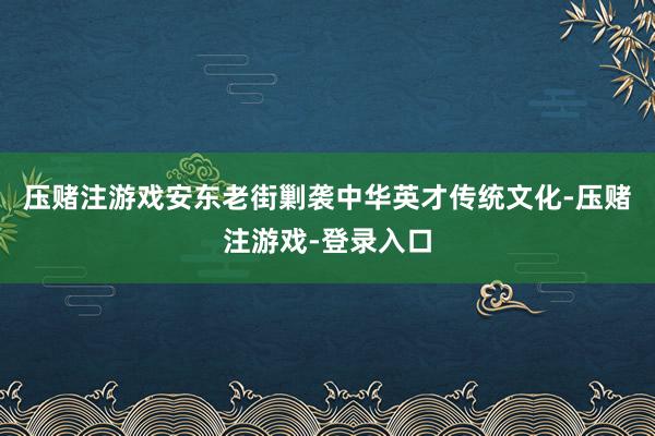 压赌注游戏安东老街剿袭中华英才传统文化-压赌注游戏-登录入口