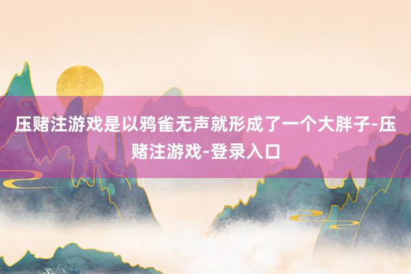 压赌注游戏是以鸦雀无声就形成了一个大胖子-压赌注游戏-登录入口