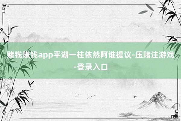 赌钱赚钱app平湖一柱依然阿谁提议-压赌注游戏-登录入口