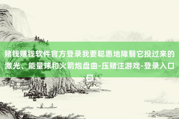 赌钱赚钱软件官方登录我要聪惠地障翳它投过来的激光、能量球和火箭炮盘曲-压赌注游戏-登录入口
