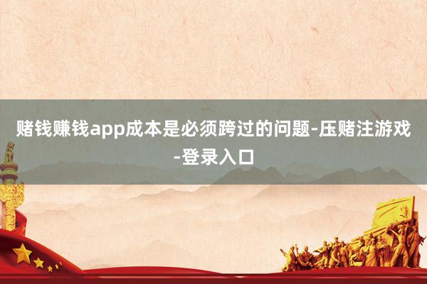 赌钱赚钱app成本是必须跨过的问题-压赌注游戏-登录入口