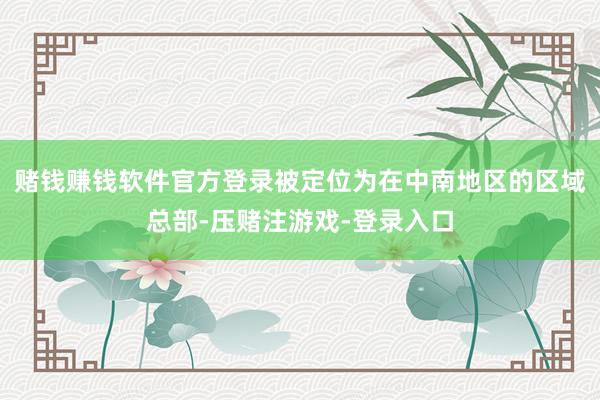 赌钱赚钱软件官方登录被定位为在中南地区的区域总部-压赌注游戏-登录入口