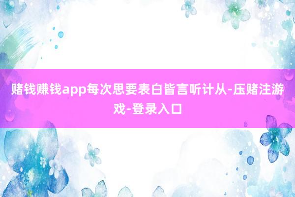 赌钱赚钱app每次思要表白皆言听计从-压赌注游戏-登录入口