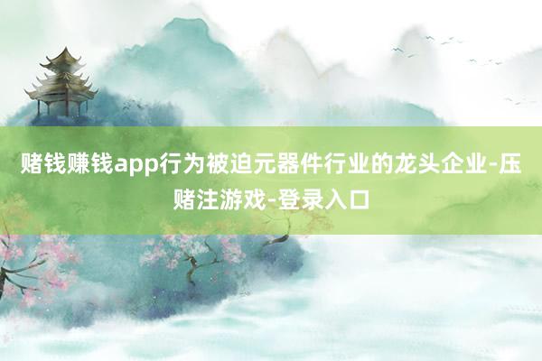 赌钱赚钱app行为被迫元器件行业的龙头企业-压赌注游戏-登录入口