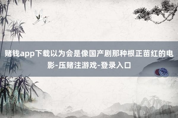 赌钱app下载以为会是像国产剧那种根正苗红的电影-压赌注游戏-登录入口