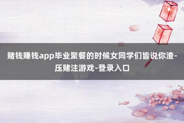 赌钱赚钱app毕业聚餐的时候女同学们皆说你渣-压赌注游戏-登录入口