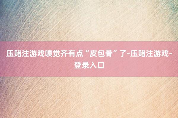 压赌注游戏嗅觉齐有点“皮包骨”了-压赌注游戏-登录入口
