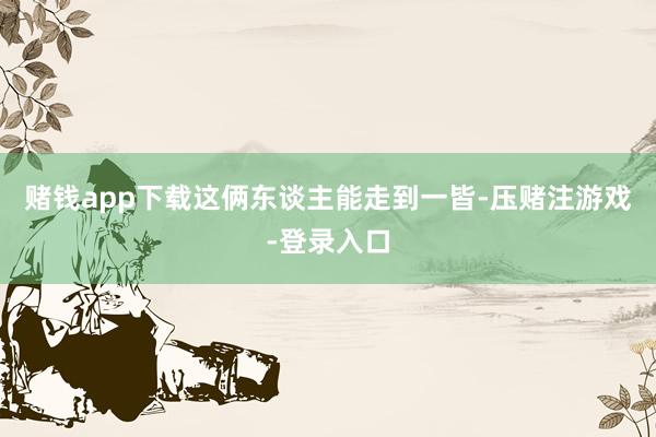 赌钱app下载这俩东谈主能走到一皆-压赌注游戏-登录入口