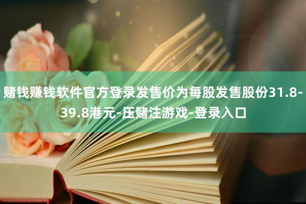 赌钱赚钱软件官方登录发售价为每股发售股份31.8-39.8港元-压赌注游戏-登录入口