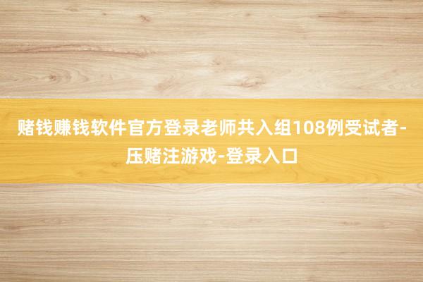 赌钱赚钱软件官方登录老师共入组108例受试者-压赌注游戏-登录入口