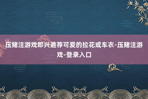 压赌注游戏即兴遴荐可爱的拉花或车衣-压赌注游戏-登录入口