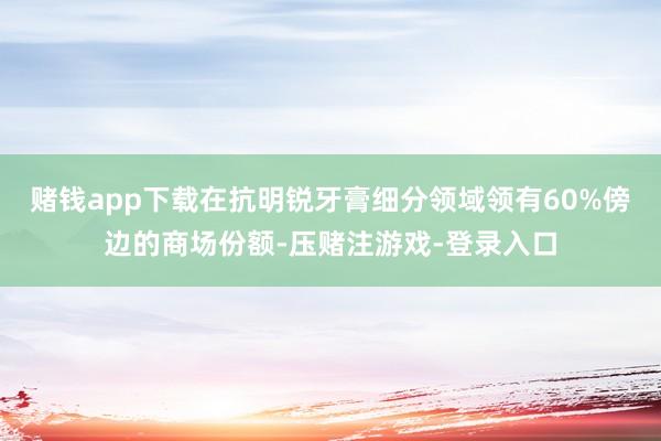 赌钱app下载在抗明锐牙膏细分领域领有60%傍边的商场份额-压赌注游戏-登录入口