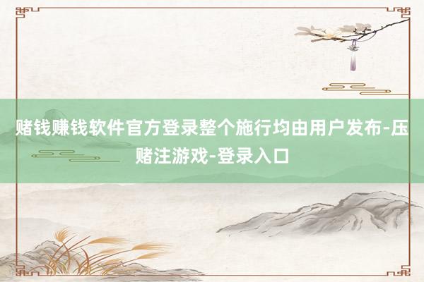 赌钱赚钱软件官方登录整个施行均由用户发布-压赌注游戏-登录入口