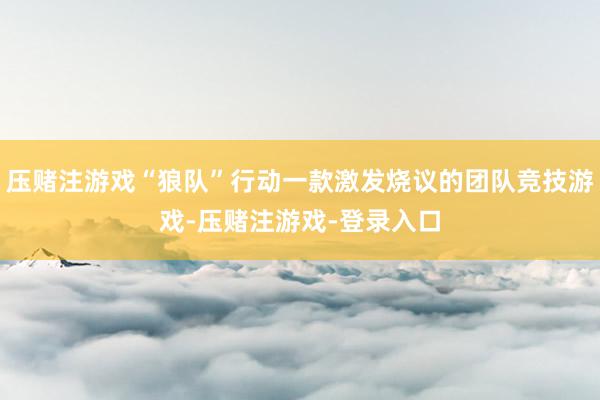 压赌注游戏“狼队”行动一款激发烧议的团队竞技游戏-压赌注游戏-登录入口