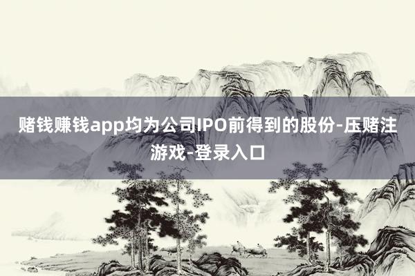赌钱赚钱app均为公司IPO前得到的股份-压赌注游戏-登录入口