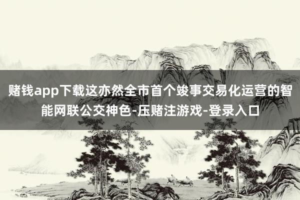赌钱app下载这亦然全市首个竣事交易化运营的智能网联公交神色-压赌注游戏-登录入口