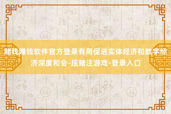 赌钱赚钱软件官方登录有用促进实体经济和数字经济深度和会-压赌注游戏-登录入口