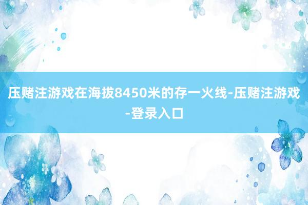 压赌注游戏在海拔8450米的存一火线-压赌注游戏-登录入口