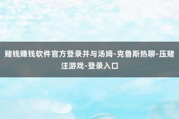 赌钱赚钱软件官方登录并与汤姆-克鲁斯热聊-压赌注游戏-登录入口
