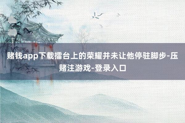 赌钱app下载擂台上的荣耀并未让他停驻脚步-压赌注游戏-登录入口