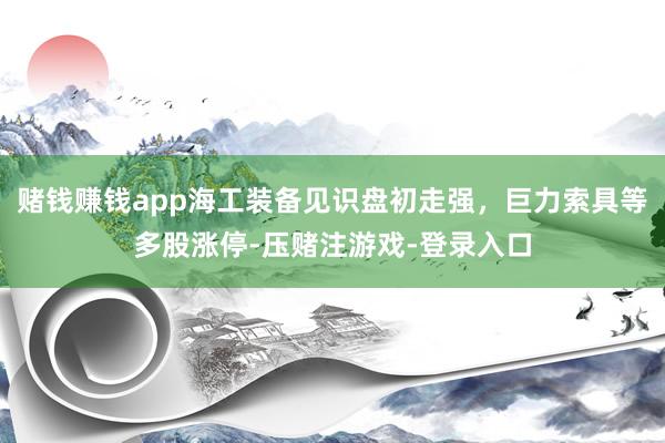 赌钱赚钱app海工装备见识盘初走强，巨力索具等多股涨停-压赌注游戏-登录入口